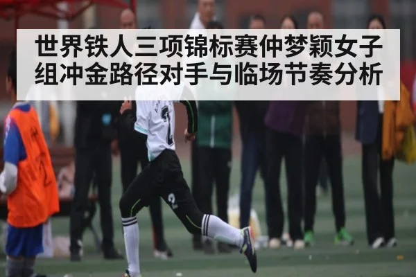 世界铁人三项锦标赛仲梦颖女子组冲金路径对手与临场节奏分析